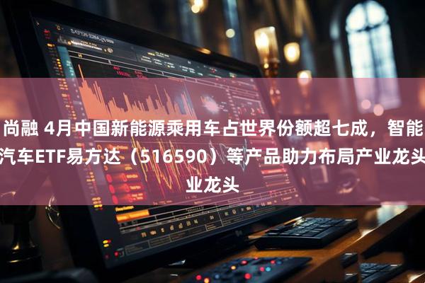 尚融 4月中国新能源乘用车占世界份额超七成，智能汽车ETF易方达（516590）等产品助力布局产业龙头