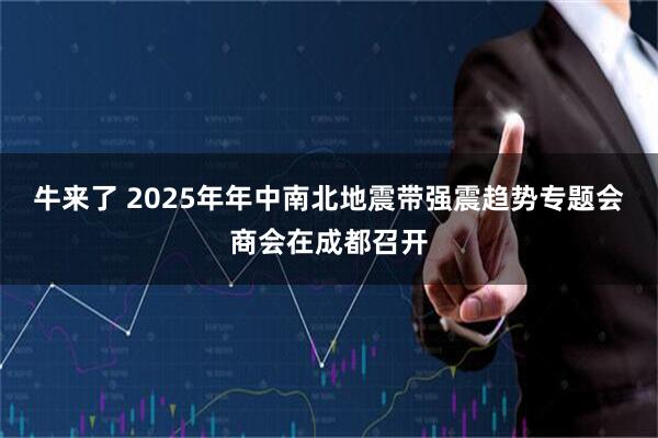 牛来了 2025年年中南北地震带强震趋势专题会商会在成都召开