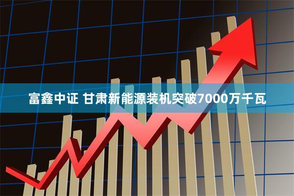 富鑫中证 甘肃新能源装机突破7000万千瓦
