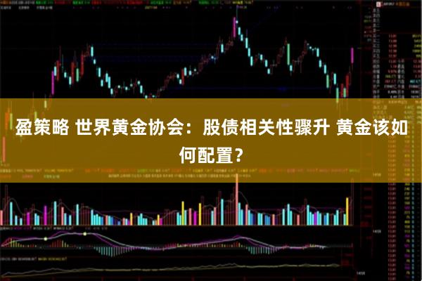 盈策略 世界黄金协会：股债相关性骤升 黄金该如何配置？