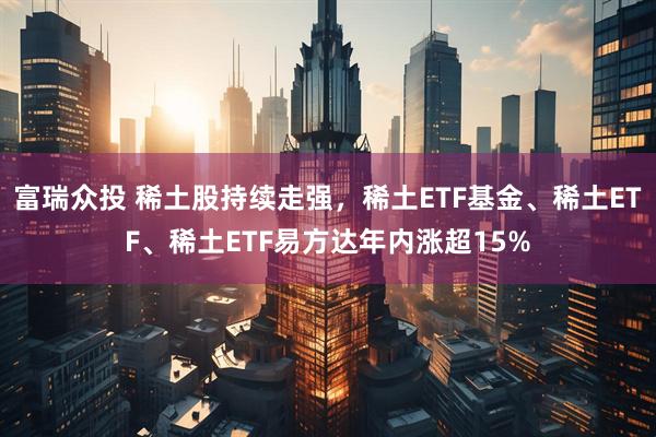 富瑞众投 稀土股持续走强，稀土ETF基金、稀土ETF、稀土ETF易方达年内涨超15%