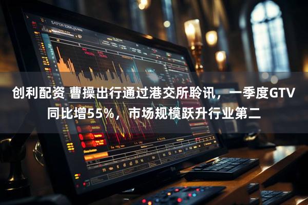 创利配资 曹操出行通过港交所聆讯，一季度GTV同比增55%，市场规模跃升行业第二