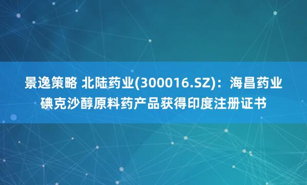 景逸策略 北陆药业(300016.SZ)：海昌药业碘克沙醇原料药产品获得印度注册证书