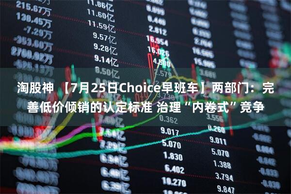 淘股神 【7月25日Choice早班车】两部门：完善低价倾销的认定标准 治理“内卷式”竞争
