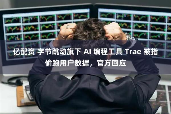 亿配资 字节跳动旗下 AI 编程工具 Trae 被指偷跑用户数据，官方回应