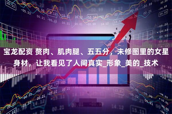 宝龙配资 赘肉、肌肉腿、五五分，未修图里的女星身材，让我看见了人间真实_形象_美的_技术