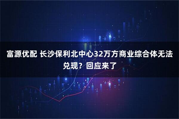 富源优配 长沙保利北中心32万方商业综合体无法兑现？回应来了