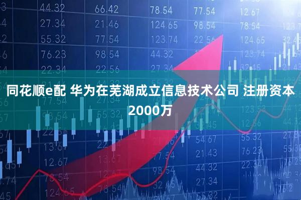 同花顺e配 华为在芜湖成立信息技术公司 注册资本2000万