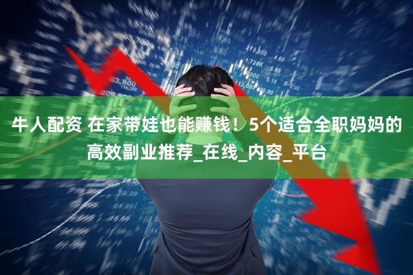 牛人配资 在家带娃也能赚钱！5个适合全职妈妈的高效副业推荐_在线_内容_平台