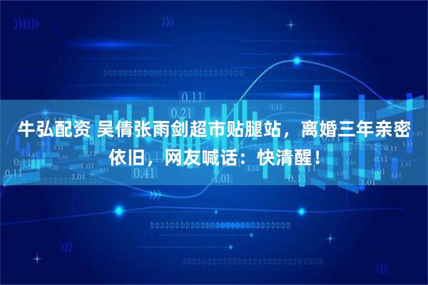 牛弘配资 吴倩张雨剑超市贴腿站，离婚三年亲密依旧，网友喊话：快清醒！
