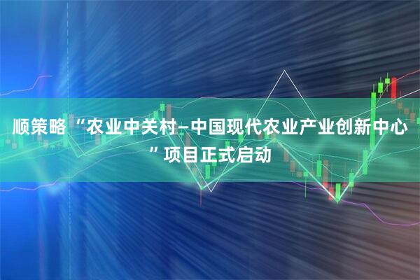顺策略 “农业中关村—中国现代农业产业创新中心”项目正式启动