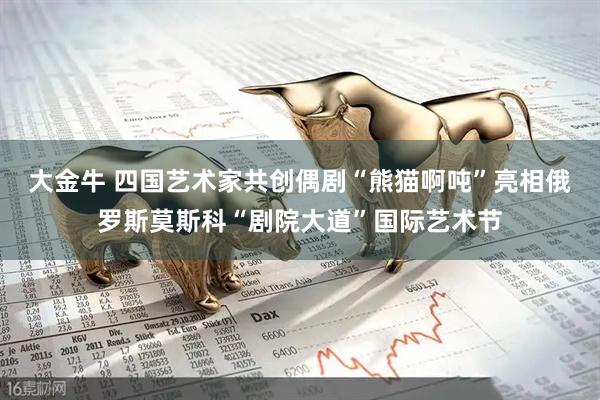 大金牛 四国艺术家共创偶剧“熊猫啊吨”亮相俄罗斯莫斯科“剧院大道”国际艺术节