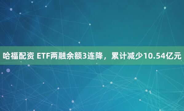 哈福配资 ETF两融余额3连降，累计减少10.54亿元