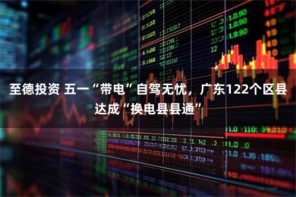 至德投资 五一“带电”自驾无忧，广东122个区县达成“换电县县通”