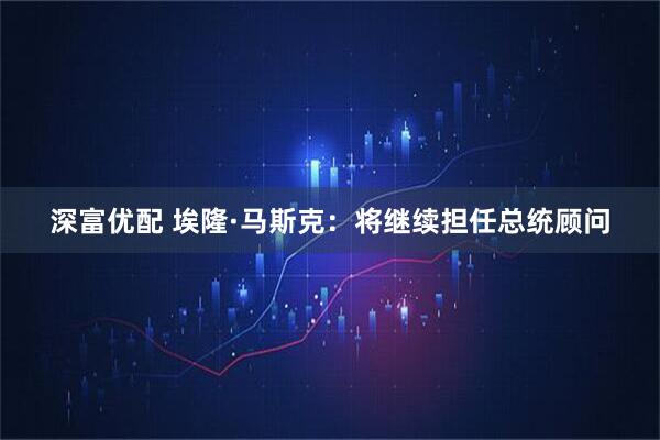 深富优配 埃隆·马斯克：将继续担任总统顾问