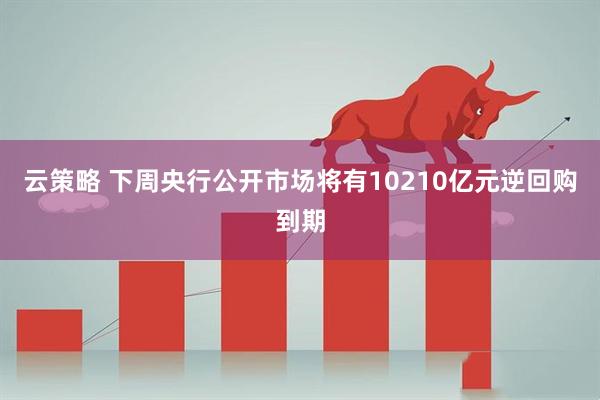 云策略 下周央行公开市场将有10210亿元逆回购到期