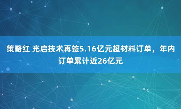 策略红 光启技术再签5.16亿元超材料订单，年内订单累计近26亿元