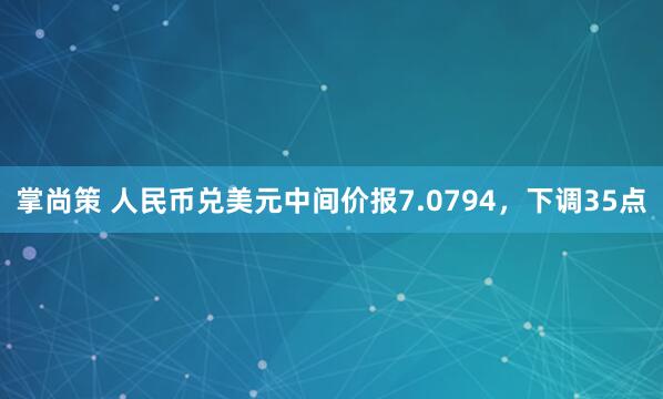 掌尚策 人民币兑美元中间价报7.0794，下调35点